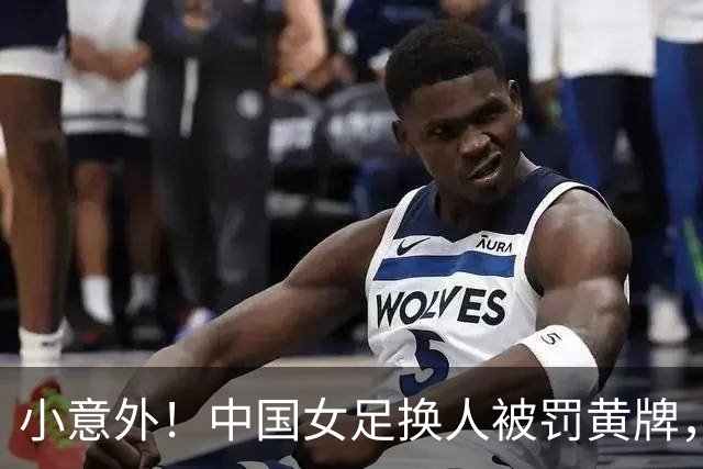 小意外！中国女足换人被罚黄牌，裁判心情大爆发